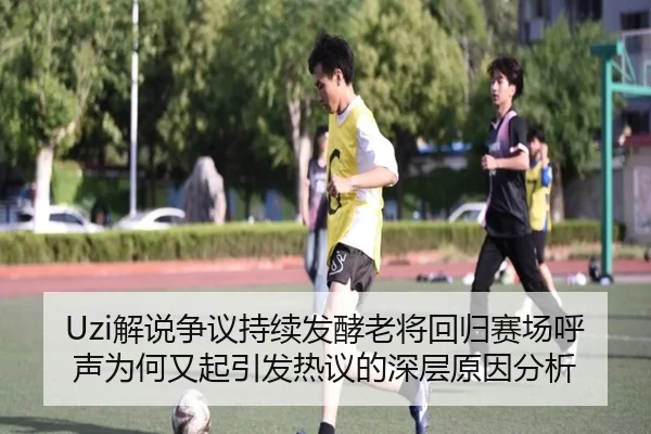 Uzi解说争议持续发酵老将回归赛场呼声为何又起引发热议的深层原因分析